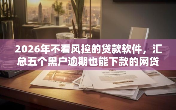2026年不看风控的贷款软件，汇总五个黑户逾期也能下款的网贷