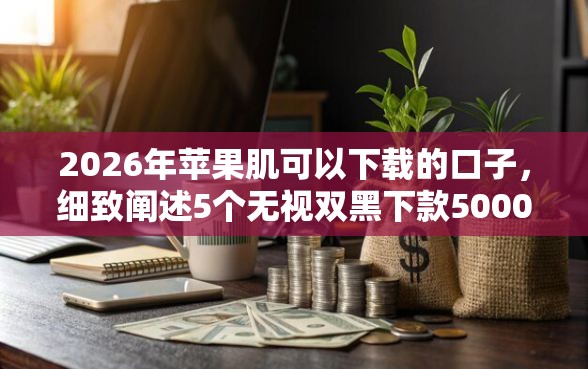 2026年苹果肌可以下载的口子，细致阐述5个无视双黑下款5000的口子