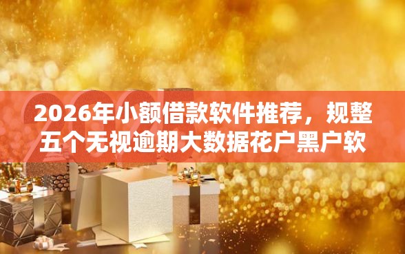 2026年小额借款软件推荐，规整五个无视逾期大数据花户黑户软件