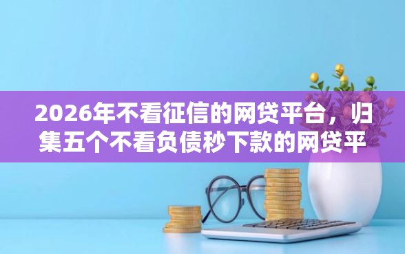 2026年不看征信的网贷平台，归集五个不看负债秒下款的网贷平台