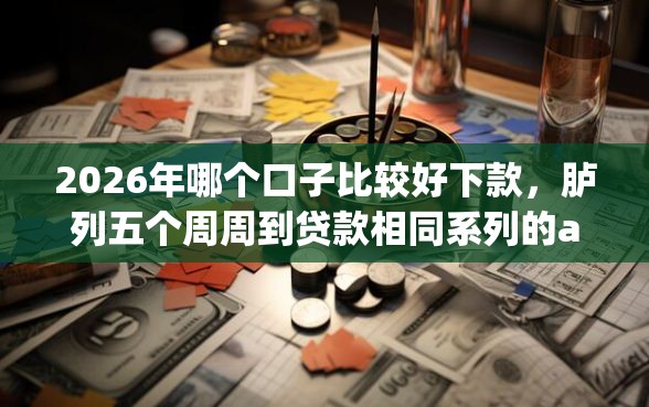 2026年哪个口子比较好下款，胪列五个周周到贷款相同系列的app