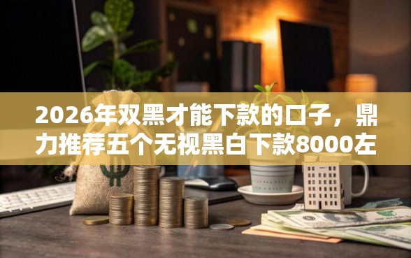 2026年双黑才能下款的口子,鼎力推荐五个无视黑白下款8000左右的口子 2026年双黑才能下款的口子,鼎力推荐五个无视黑白下款8000左右的口子