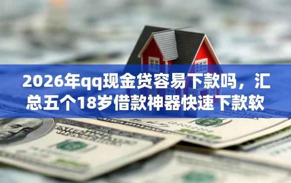 2026年qq现金贷容易下款吗，汇总五个18岁借款神器快速下款软件
