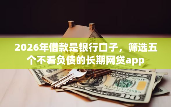 2026年借款是银行口子，筛选五个不看负债的长期网贷app