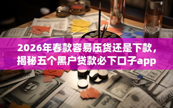 2026年春款容易压货还是下款，揭秘五个黑户贷款必下口子app