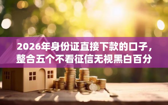 2026年身份证直接下款的口子，整合五个不看征信无视黑白百分百下款网贷app