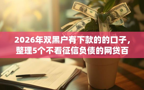 2026年双黑户有下款的的口子，整理5个不看征信负债的网贷百分百下款app