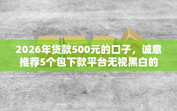 2026年贷款500元的口子，诚意推荐5个包下款平台无视黑白的网贷