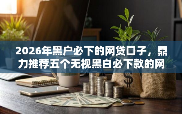 2026年黑户必下的网贷口子，鼎力推荐五个无视黑白必下款的网贷平台