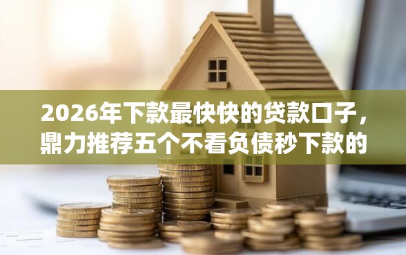 2026年下款最快快的贷款口子，鼎力推荐五个不看负债秒下款的网贷app