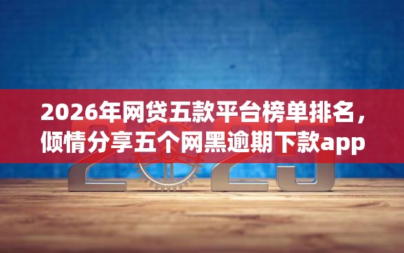 2026年网贷五款平台榜单排名，倾情分享五个网黑逾期下款app