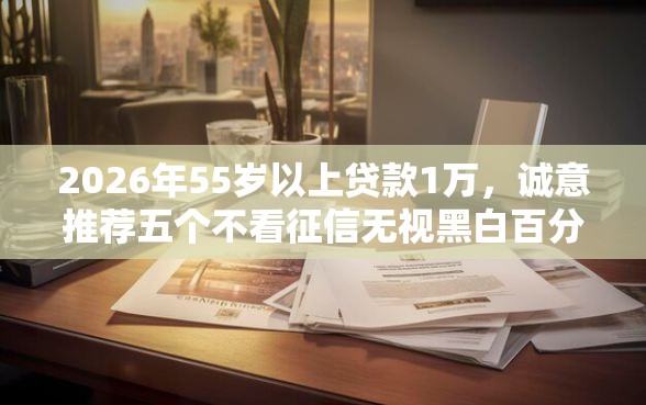 2026年55岁以上贷款1万，诚意推荐五个不看征信无视黑白百分百下款软件