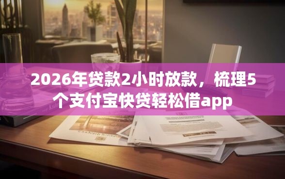 2026年贷款2小时放款，梳理5个支付宝快贷轻松借app