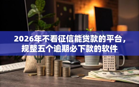 2026年不看征信能贷款的平台，规整五个逾期必下款的软件