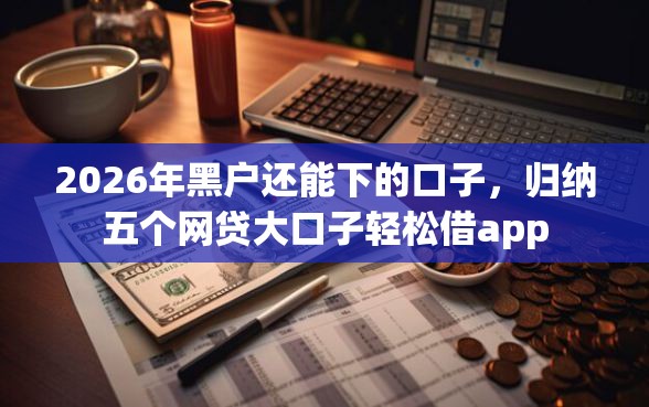 2026年黑户还能下的口子，归纳五个网贷大口子轻松借app