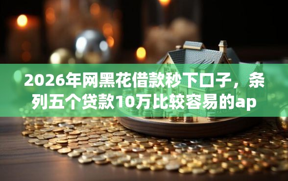 2026年网黑花借款秒下口子，条列五个贷款10万比较容易的app
