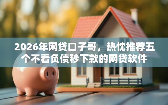 2026年网贷口子哥，热忱推荐五个不看负债秒下款的网贷软件