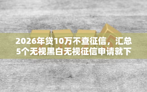 2026年贷10万不查征信，汇总5个无视黑白无视征信申请就下款的软件