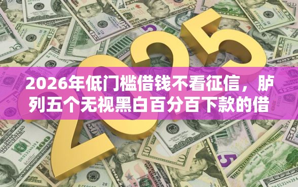 2026年低门槛借钱不看征信，胪列五个无视黑白百分百下款的借款平台
