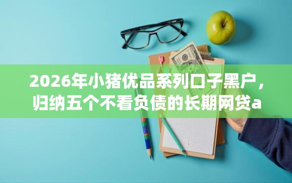 2026年小猪优品系列口子黑户，归纳五个不看负债的长期网贷app