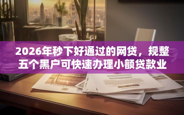 2026年秒下好通过的网贷，规整五个黑户可快速办理小额贷款业务的口子