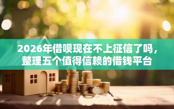2026年借呗现在不上征信了吗，整理五个值得信赖的借钱平台