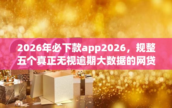 2026年必下款app2026，规整五个真正无视逾期大数据的网贷app