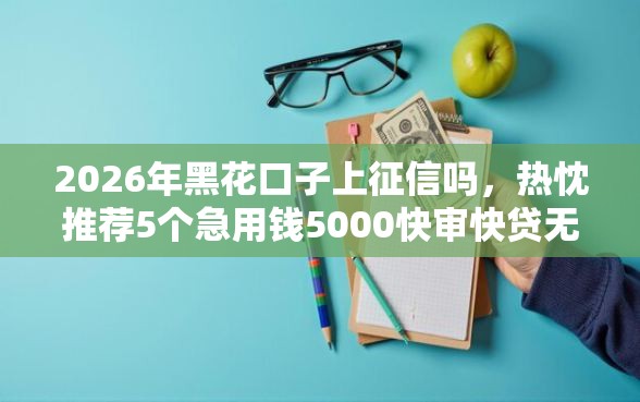 2026年黑花口子上征信吗，热忱推荐5个急用钱5000快审快贷无需征信口子