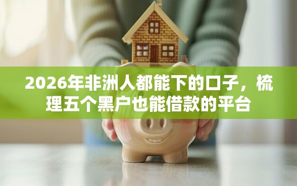 2026年非洲人都能下的口子，梳理五个黑户也能借款的平台