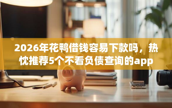 2026年花鸭借钱容易下款吗，热忱推荐5个不看负债查询的app