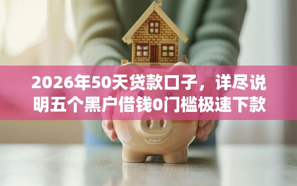 2026年50天贷款口子，详尽说明五个黑户借钱0门槛极速下款app