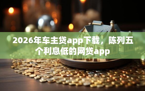 2026年车主贷app下载，陈列五个利息低的网贷app