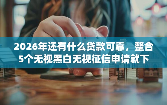 2026年还有什么贷款可靠，整合5个无视黑白无视征信申请就下款的app