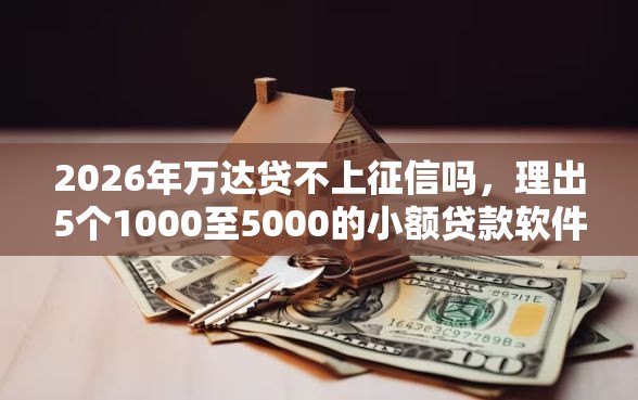 2026年万达贷不上征信吗，理出5个1000至5000的小额贷款软件
