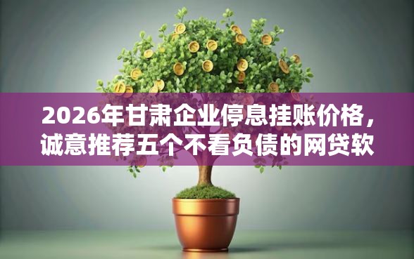 2026年甘肃企业停息挂账价格，诚意推荐五个不看负债的网贷软件