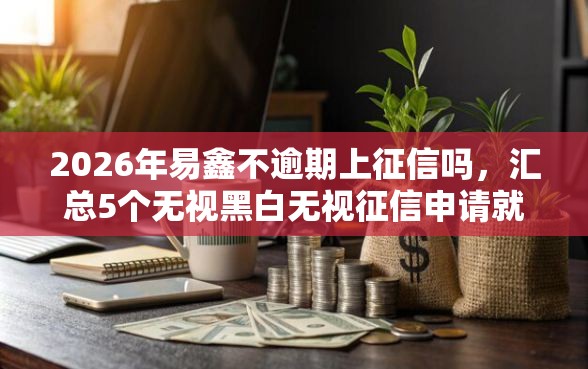 2026年易鑫不逾期上征信吗，汇总5个无视黑白无视征信申请就下款的平台