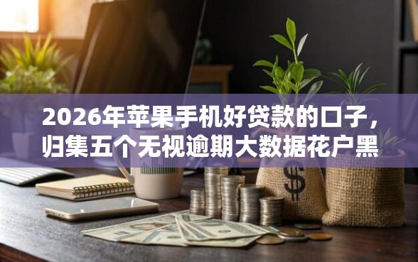 2026年苹果手机好贷款的口子，归集五个无视逾期大数据花户黑户平台