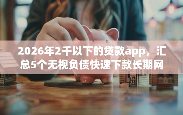 2026年2千以下的贷款app，汇总5个无视负债快速下款长期网贷的软件