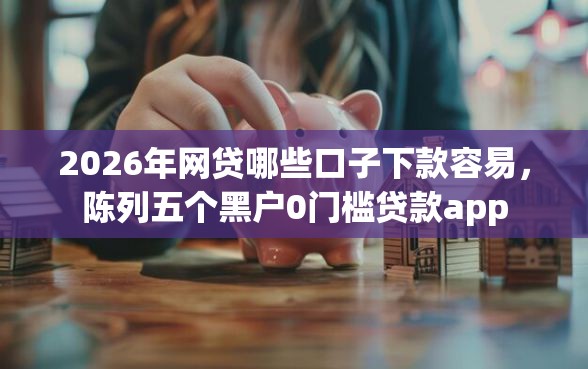 2026年网贷哪些口子下款容易，陈列五个黑户0门槛贷款app