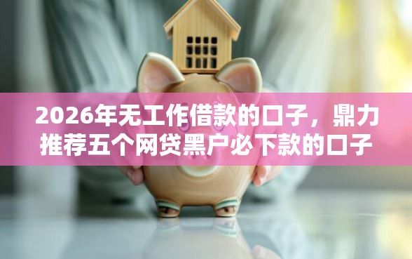 2026年无工作借款的口子，鼎力推荐五个网贷黑户必下款的口子