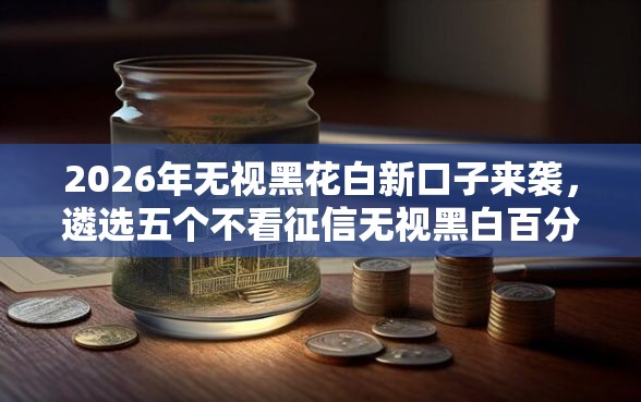 2026年无视黑花白新口子来袭，遴选五个不看征信无视黑白百分百下款口子