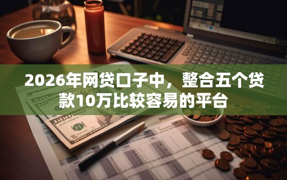 2026年网贷口子中，整合五个贷款10万比较容易的平台