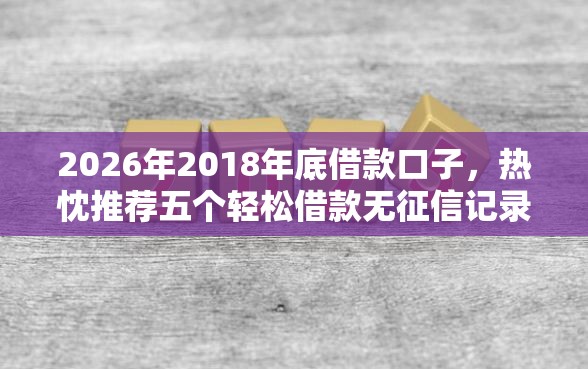 2026年2018年底借款口子，热忱推荐五个轻松借款无征信记录的口子