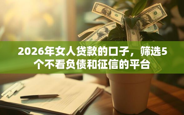 2026年女人贷款的口子，筛选5个不看负债和征信的平台