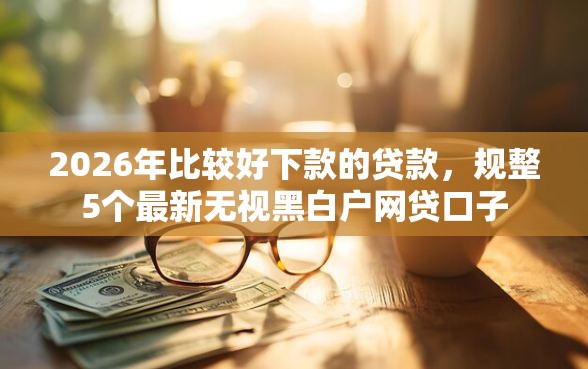 2026年比较好下款的贷款，规整5个最新无视黑白户网贷口子