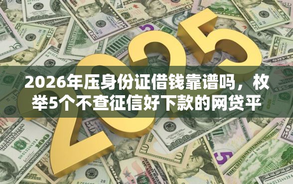 2026年压身份证借钱靠谱吗，枚举5个不查征信好下款的网贷平台