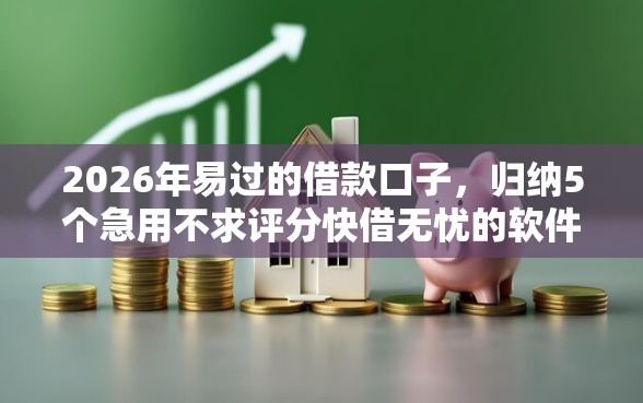 2026年易过的借款口子，归纳5个急用不求评分快借无忧的软件