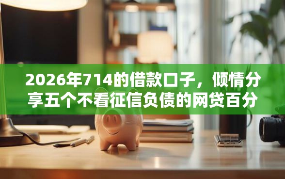 2026年714的借款口子，倾情分享五个不看征信负债的网贷百分百下款平台