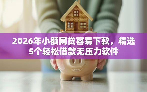 2026年小额网贷容易下款，精选5个轻松借款无压力软件