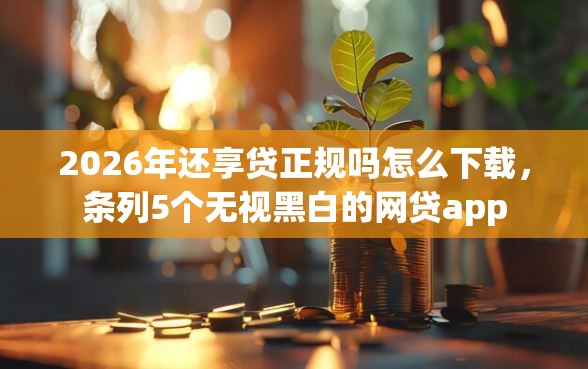 2026年还享贷正规吗怎么下载，条列5个无视黑白的网贷app